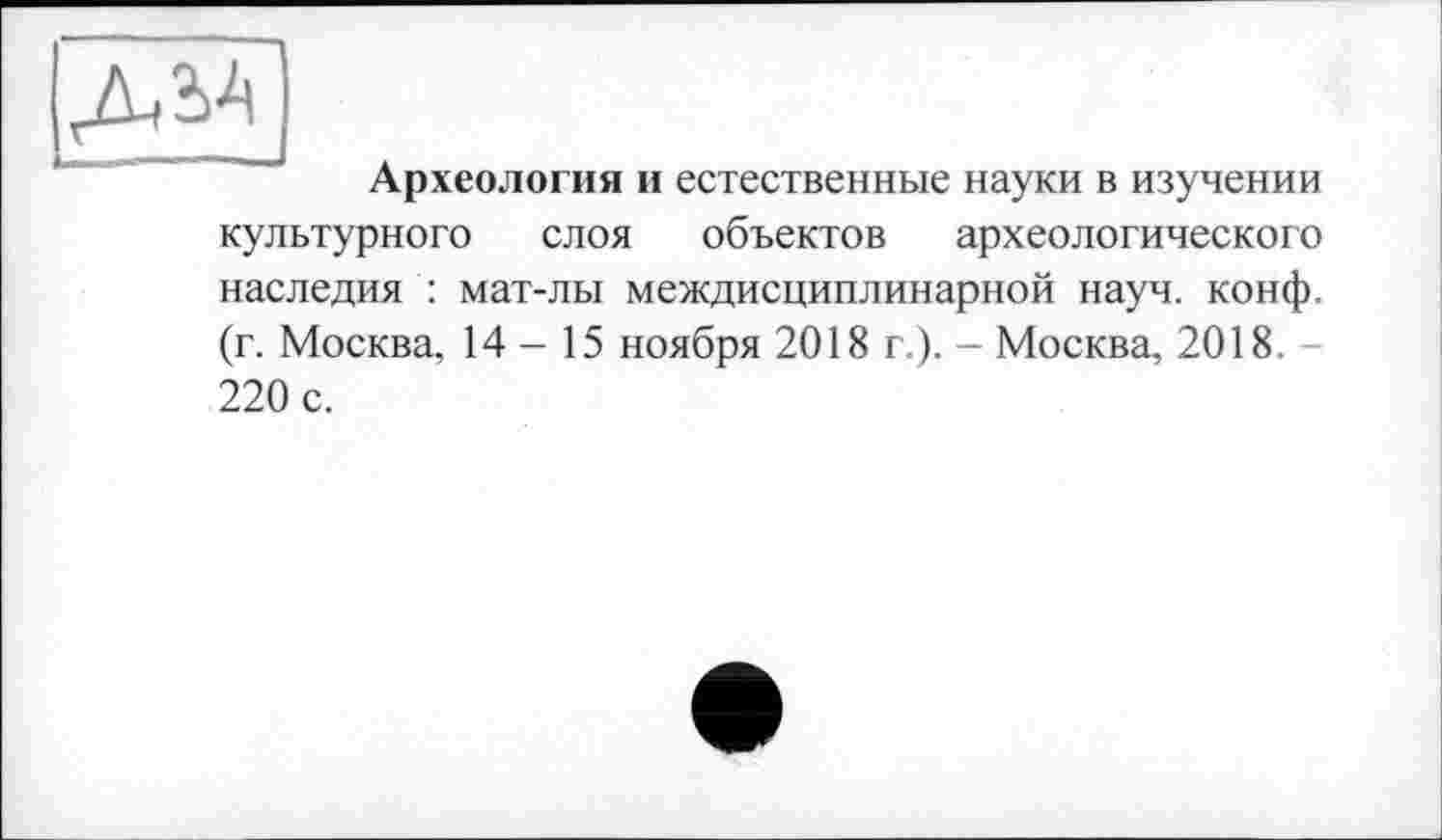 ﻿Археология и естественные науки в изучении культурного слоя объектов археологического наследия : мат-лы междисциплинарной науч. конф, (г. Москва, 14 - 15 ноября 2018 г.). - Москва, 2018. -220 с.